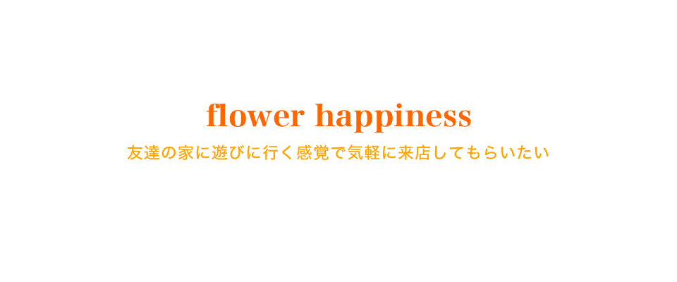 flower happiness 友達の家に遊びに行く感覚で気軽に来店してもらいたい